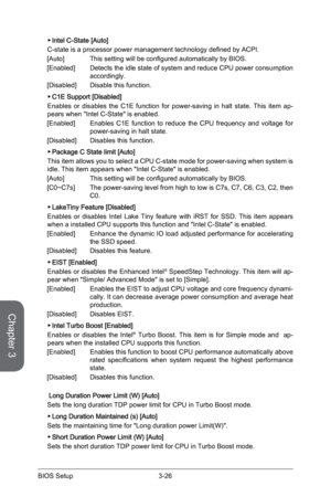 Page 84
Chapter 3
3-26BIOS Setup3-27BIOS Setup
3-26BIOS Setup3-27BIOS Setup

Intel C-State [Auto]  
C-state is a processor power management technology defined by ACPI.
[Auto]  This setting will be configured automatically by BIOS.
[Enabled]  Detects the idle state of system and reduce CPU power consumption 
accordingly.
[Disabled]    Disable this function.
C1E Support [Disabled]
Enables  or  disables  the  C1E  function  for  power-saving  in  halt  state.  This  item  ap-pears when "Intel C-State" is...