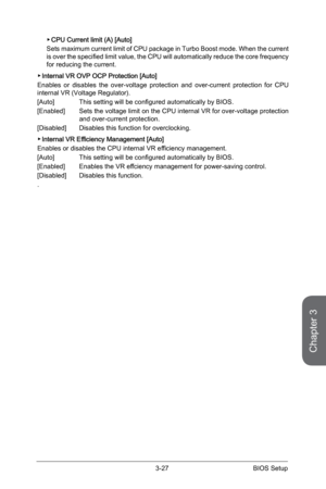 Page 85
3-26BIOS Setup3-27BIOS Setup

Chapter 3
3-26BIOS Setup3-27BIOS Setup

CPU Current limit (A) [Auto]
Sets maximum current limit of CPU package in Turbo Boost mode. When the current is over the specified limit value, the CPU will automatically reduce the core frequency for reducing the current.
Internal VR OVP OCP Protection [Auto]
Enables  or  disables  the  over-voltage  protection  and  over-current  protection  for  CPU internal VR (Voltage Regulator).
[Auto] This setting will be configured...