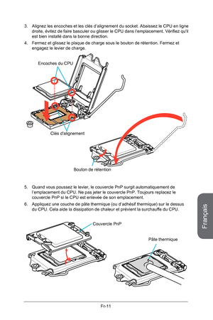 Page 103
Français
Fr-11

3. Alignez les encoches et les clés d’alignement du socket. Abaissez le  CPU en ligne droite, évitez de faire basculer ou glisser le CPU dans l’emplacement. Vérifiez qu'il est bien installé dans la bonne direction.
4.  Fermez et glissez le plaque de charge sous le bouton de rétention. F ermez et 
engagez le levier de charge. 
Clés d'alignement
Encoches du CPU
Bouton de rétention
5. Quand vous poussez le levier, le couvercle PnP surgit automatiquem ent de l’emplacement du CPU. Ne...