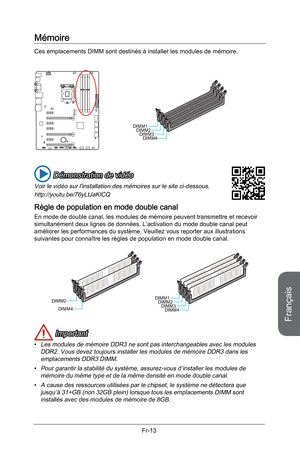 Page 105
Français
Fr-13

Mémoire
Ces emplacements DIMM sont destinés à installer les modules de mémoire. 
DIMM1DIMM2DIMM3DIMM4
 Démonstration de vidéo
Voir le vidéo sur l'installation des mémoires sur le site ci-dessous.
http://youtu.be/76yLtJaKlCQ
Règle de population en mode double canal
En mode de double canal, les modules de mémoire peuvent transmettre et recevoir simultanément deux lignes de données. L’activation du mode double canal peut améliorer les performances du système. Veuillez vous reporter aux...