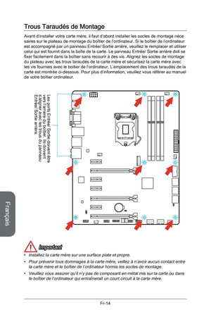 Page 106
Français
Fr-14

Trous Taraudés de Montage
Avant d’installer votre carte mère, il faut d’abord installer les socles de montage néce saires sur le plateau de montage du boîtier de l’ordinateur. Si le boîtier de l’ordinateur est accompagné par un panneau Entrée/ Sortie arrière, veuillez le remplacer et utiliser celui qui est fournit dans la boîte de la carte. Le panneau Entrée/ Sortie arrière doit se fixer facilement dans la boîtier sans recourir à des vis. Alignez les socles de montage du plateau avec les...