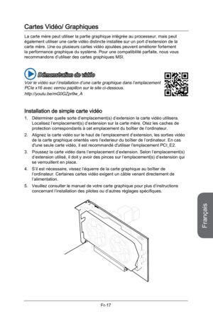 Page 109
Français
Fr-17

Cartes Vidéo/ Graphiques 
La carte mère peut utiliser la partie graphique intégrée au processeur, mais peut également utiliser une carte vidéo distincte installée sur un port d’extension de la carte mère. Une ou plusieurs cartes vidéo ajoutées peuvent améliorer fortement la performance graphique du système. Pour une compatibilité parfaite, nous vous recommandons d’utiliser des cartes graphiques MSI.
 Démonstration de vidéo
Voir le vidéo sur l’installation d’une carte graphique dans...