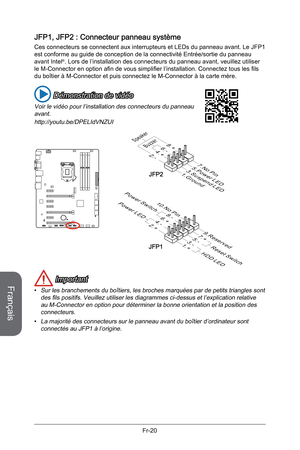 Page 112
Français
Fr-20

JFP1, JFP2 : Connecteur panneau système
Ces connecteurs se connectent aux interrupteurs et LEDs du panneau avant. Le JFP1 est conforme au guide de conception de la connectivité Entrée/sortie du panneau avant Intel®. Lors de l’installation des connecteurs du panneau avant, veuillez utiliser le M-Connector en option afin de vous simplifier l’installation. Connectez tous les fils du boîtier à M-Connector et puis connectez le M-Connector à la carte mère.
 Démonstration de vidéo
Voir le vidéo...