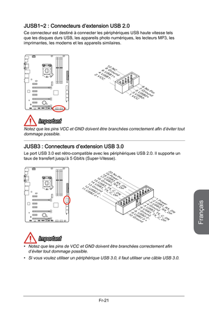 Page 113
Français
Fr-21

JUSB1~2 : Connecteurs d’extension USB 2.0
Ce connecteur est destiné à connecter les périphériques USB haute vitesse tels que les disques durs USB, les appareils photo numériques, les lecteurs MP3, les imprimantes, les modems et les appareils similaires.
10.NC8.Ground6.USB1+4.USB1-2.VCC
1.VCC
3.USB0-
5.USB0+
7.Ground
9.No Pin
 Important
Notez que les pins VCC et GND doivent être branchées correctement afin d’éviter tout dommage possible.  
JUSB3 : Connecteurs d’extension USB 3.0
Le port...