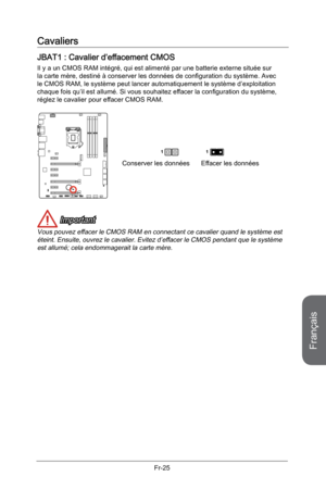 Page 117
Français
Fr-25

Cavaliers
JBAT1 : Cavalier d’effacement CMOS
Il y a un CMOS RAM intégré, qui est alimenté par une batterie externe située sur la carte mère, destiné à conserver les données de configuration du système. Avec le CMOS RAM, le système peut lancer automatiquement le système d’exploitation chaque fois qu’il est allumé. Si vous souhaitez effacer la configuration du système, réglez le cavalier pour effacer CMOS RAM.
Conserver les donnéesEffacer les données
11
 Important
Vous pouvez effacer le...