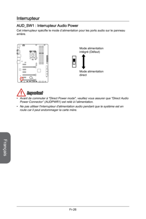 Page 118
Français
Fr-26

Interrupteur
AUD_SW1 : Interrupteur Audio Power
Cet interrupteur spécifie le mode d’alimentation pour les ports audio sur le panneau arrière. 
 
Mode alimentation direct
Mode alimentation intégré (Défaut)
 Important
Avant de commuter à "Direct Power mode", veuillez vous assurer que "Direct Audio Power Connector” (AUDPWR1) est relié à l’alimentation.
Ne pas utiliser l'interrupteur d'alimentation audio pendant que le système est en route car il peut endommager la carte...