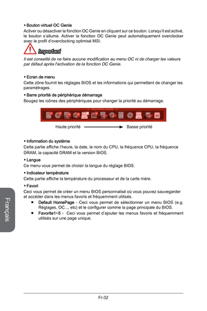 Page 124
Français
Fr-32

Bouton virtuel OC Genie 
Activer ou désactiver la fonction OC Genie en cliquant sur ce bouton. Lorsqu’il est activé, le  bouton  s’allume.  Activer  la  fonction  OC  Genie  peut  automatiquement  overclocker avec le profil d’overclocking optimisé MSI. 
 Important
Il est conseillé de ne faire aucune modification au menu OC ni de charger les valeurs par défaut après l'activation de la fonction OC Genie.
Ecran de menu
Cette zône fournit les réglages BIOS et les informations qui...