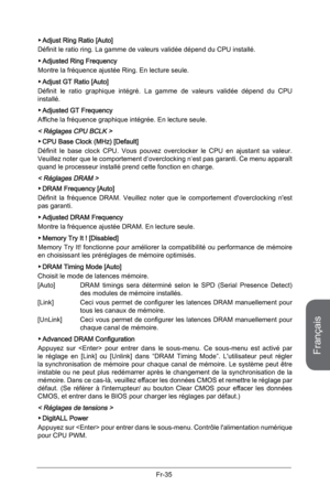 Page 127
Français
Fr-35

Adjust Ring Ratio [Auto]
Définit le ratio ring. La gamme de valeurs validée dépend du CPU installé. 
Adjusted Ring Frequency 
Montre la fréquence ajustée Ring. En lecture seule.
Adjust GT Ratio [Auto]
Définit  le  ratio  graphique  intégré.  La  gamme  de  valeurs  validée  dépend  du  CPU installé. 
Adjusted GT Frequency
Affiche la fréquence graphique intégrée. En lecture seule.
< Réglages CPU BCLK > 
CPU Base Clock (MHz) [Default] 
Définit  le  base  clock  CPU.  Vous  pouvez...