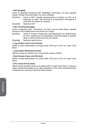 Page 132
Français
Fr-40
EIST [Enabled] 
Active  ou  désactive  Enhanced  Intel®  SpeedStep  Technology.  Ce  menu  apparaît lorsque "Simple/ Advanced Mode" est mis en [Simple].  
[Enabled]   Active  le  EIST  d’ajuster  dynamiquement  la  tension  du  CPU  et  la 
fréquence  du  cœur.  Cela  diminue  la  consommation  d’énergie  et  la production de chaleur en moyenne.
[Disabled]   Désactive EIST. 
Intel Turbo Boost [Enabled]
Active  ou  désactive  Intel®  Turbo  Boost.  Ce  menu,  pour  le  mode...