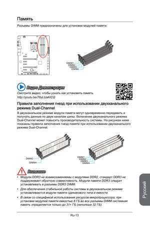 Page 145
Русский
Ru-13

Память
Разъемы DIMM предназначены для установки модулей памяти. 
DIMM1DIMM2DIMM3DIMM4
 Видео Демонстрация
Смотрите видео, чтобы узнать как установить память.
http://youtu.be/76yLtJaKlCQ
Правила заполнения гнезд при использовании двухканального 
режима Dual-Channel
В двухканальном режиме модули памяти могут одновременно передавать и получать данные по двум каналам шины. Включение двухканального режима Dual-Channel может повысить производительность системы. На рисунках ниже показаны правила...