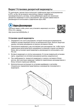 Page 149
Русский
Ru-17

Видео/ Установка дискретной видеокарты 
По умолчанию, данная плата использует графическое ядро интегрированное в CPU, но Вы так же можете значительно повысит графическую производительность системы, путем добавление одной или нескольких дискретных видеокарт в слоты расширения. Для лучшей совместимости рекомендуется использовать графические карты MSI.
 Видео Демонстрация
Смотрите видео,чтобы узнать как установить видеокарту на слоте PCIe x16 с замком.
http://youtu.be/mG0GZpr9w_A
Установка...