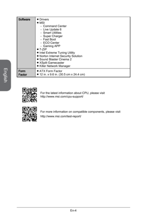 Page 16
English
En-4

SoftwareDriversMSI Command CenterLive Update 6Smart UtilitiesSuper ChargerFast BootECO CenterGaming APP7-ZIPIntel Extreme Tuning UtilityNorton Internet Security SolutionSound Blaster Cinema 2XSplit GamecasterKiller Network Manager
■■-------■■■■■■
Form FactorATX Form Factor12 in. x 9.6 in. (30.5 cm x 24.4 cm)■■
For the latest information about CPU, please visit http://www.msi.com/cpu-support/
For more information on compatible components, please visit 
http://www.msi.com/test-report/ 