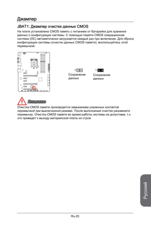 Page 157
Русский
Ru-25

Джампер
JBAT1: Джампер очистки данных CMOS
На плате установлена CMOS память с питанием от батарейки для хранения данных о конфигурации системы. С помощью памяти CMOS операционная система (ОС) автоматически загружается каждый раз при включении. Для сброса конфигурации системы (очистки данных CMOS памяти), воспользуйтесь этой перемычкой.
Сохранение данныхСохранение данных
11
 Внимание
Очистка CMOS памяти производится замыканием указанных контактов перемычкой при выключенной режиме. После...