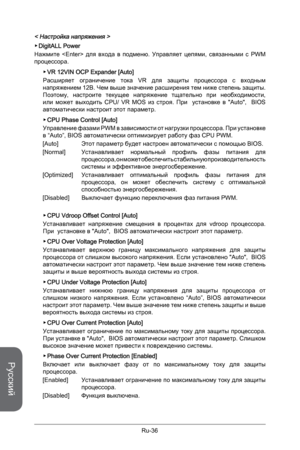 Page 168
Русский
Ru-36

< Настройка напряжения >
DigitALL Power 
Нажмите    для  входа  в  подменю.  Управляет  цепями,  связанными  с  PWM процессора.
VR 12VIN OCP Expander [Auto]
Расширяет  ограничение  тока  VR  для  защиты  процессора  с  входным напряжением 12В. Чем выше значение расширения тем ниже степень защиты. Поэтому,  настроите  текущее  напряжение  тщательно  при  необходимости, или  может  выходить  CPU/  VR  MOS  из  строя.  При    установке  в  "Auto",    BIOS автоматически настроит этот...