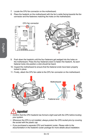 Page 24
English
En-12

 Important
Confirm that the CPU heatsink has formed a tight seal with the CPU before booting your system.
Whenever the CPU is not installed, always protect the CPU socket pins by covering the socket with the plastic cap.
If you purchased a separate CPU and heatsink/ cooler, Please refer to the documentation in the heatsink/ cooler package for more details about installation.
•
•
• 7. Locate the CPU fan connector on the motherboard.
8.  Place the heatsink on the motherboard with the fan’s...