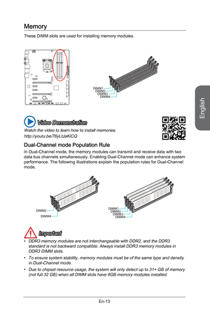 Page 25
English
En-13

Memory
These DIMM slots are used for installing memory modules. 
DIMM1DIMM2DIMM3DIMM4
 Video Demonstration
Watch the video to learn how to install memories.
http://youtu.be/76yLtJaKlCQ
Dual-Channel mode Population Rule
In Dual-Channel mode, the memory modules can transmit and receive data with two data bus channels simultaneously. Enabling Dual-Channel mode can enhance system performance. The following illustrations explain the population rules for Dual-Channel mode.
DIMM2
DIMM4...