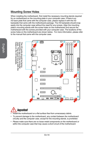 Page 26
English
En-14

Mounting Screw Holes
When installing the motherboard, first install the necessary mounting stands required for an motherboard on the mounting plate in your computer case. If there is an I/O back plate that came with the computer case, please replace it with the I/O backplate that came with the motherboard package. The I/O backplate should snap easily into the computer case without the need for any screws. Align the mounting plate’s mounting stands with the screw holes on the motherboard...