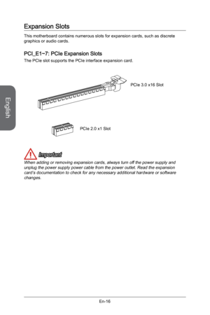 Page 28
English
En-16

Expansion Slots
This motherboard contains numerous slots for expansion cards, such as discrete graphics or audio cards.
PCI_E1~7: PCIe Expansion Slots
The PCIe slot supports the PCIe interface expansion card.
PCIe 2.0 x1 Slot
PCIe 3.0 x16 Slot
 Important
When adding or removing expansion cards, always turn off the power supply and unplug the power supply power cable from the power outlet. Read the expansion card’s documentation to check for any necessary additional hardware or software...