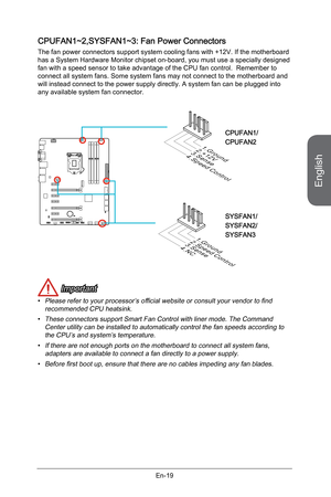 Page 31
English
En-19

CPUFAN1~2,SYSFAN1~3: Fan Power Connectors
The fan power connectors support system cooling fans with +12V. If the motherboard has a System Hardware Monitor chipset on-board, you must use a specially designed fan with a speed sensor to take advantage of the CPU fan control.  Remember to connect all system fans. Some system fans may not connect to the motherboard and will instead connect to the power supply directly. A system fan can be plugged into any available system fan connector.
1. G r...