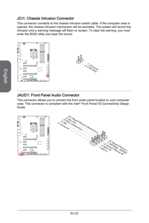Page 34
English
En-22

JCI1: Chassis Intrusion Connector
This connector connects to the chassis intrusion switch cable. If the computer case is opened, the chassis intrusion mechanism will be activated. The system will record this intrusion and a warning message will flash on screen. To clear the warning, you must enter the BIOS utility and clear the record.
2.CINTRU
1.Ground
JAUD1: Front Panel Audio Connector
This connector allows you to connect the front audio panel located on your computer case. This...