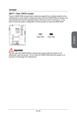 Page 37
English
En-25

Jumper
JBAT1: Clear CMOS Jumper
There is CMOS RAM onboard that is external powered from a battery located on the motherboard to save system configuration data. With the CMOS RAM, the system can automatically boot into the operating system (OS) every time it is turned on.  If you want to clear the system configuration, set the jumpers to clear the CMOS RAM.
Keep DataClear Data
11
 Important
You can clear the CMOS RAM by shorting this jumper while the system is off. Afterwards, open the...