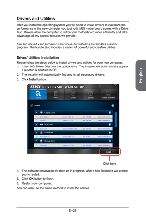 Page 41
English
En-29

Drivers and Utilities
After you install the operating system you will need to install drivers to maximize the performance of the new computer you just built. MSI motherboard comes with a Driver Disc. Drivers allow the computer to utilize your motherboard more efficiently and take advantage of any special features we provide.
You can protect your computer from viruses by installing the bundled security program. The bundle also includes a variety of powerful and creative utilities.
Driver/...