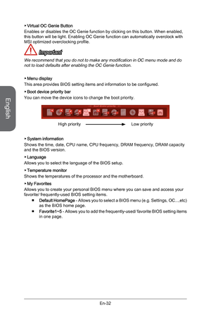 Page 44
English
En-32

Virtual OC Genie Button
Enables or disables the OC Genie function by clicking on this button. When enabled, this button will be light. Enabling OC Genie function can automatically overclock with MSI optimized overclocking profile. 
 Important
We recommend that you do not to make any modification in OC menu mode and do not to load defaults after enabling the OC Genie function.
Menu display
This area provides BIOS setting items and information to be configured.
Boot device priority bar
You...