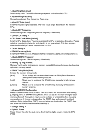 Page 47
English
En-35

Adjust Ring Ratio [Auto]
Sets the ring ratio. The valid value range depends on the installed CPU. 
Adjusted Ring Frequency 
Shows the adjusted Ring frequency. Read-only.
Adjust GT Ratio [Auto]
Sets the integrated graphics ratio. The valid value range depends on the installed CPU. 
Adjusted GT Frequency
Shows the adjusted integrated graphics frequency. Read-only.
< CPU BCLK Setting > 
CPU Base Clock (MHz) [Default] 
Sets the CPU Base clock. You may overclock the CPU by adjusting this...