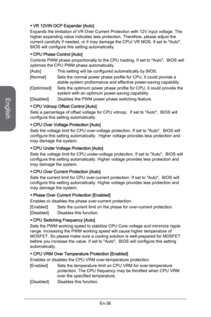 Page 48
English
En-36

VR 12VIN OCP Expander [Auto]
Expands the limitation of VR Over Current Protection with 12V input voltage. The higher expanding value indicates less protection. Therefore, please adjust the current carefully if needed, or it may damage the CPU/ VR MOS. If set to "Auto",  BIOS will configure this setting automatically.
CPU Phase Control [Auto]
Controls PWM phase proportionally to the CPU loading. If set to "Auto",  BIOS will optimize the CPU PWM phase automatically.
[Auto]...