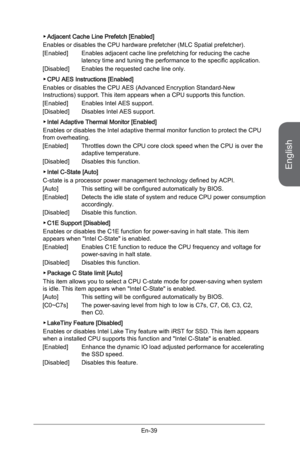 Page 51
English
En-39

Adjacent Cache Line Prefetch [Enabled]
Enables or disables the CPU hardware prefetcher (MLC Spatial prefetcher).
[Enabled]  Enables adjacent cache line prefetching for reducing the cache 
latency time and tuning the performance to the specific application.
[Disabled]  Enables the requested cache line only.
CPU AES Instructions [Enabled]
Enables or disables the CPU AES (Advanced Encryption Standard-New Instructions) support. This item appears when a CPU supports this function.
[Enabled]...