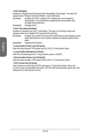 Page 52
English
En-40
EIST [Enabled] 
Enables or disables the Enhanced Intel® SpeedStep Technology. This item will appear when "Simple/ Advanced Mode" is set to [Simple].  
[Enabled]   Enables the EIST to adjust CPU voltage and core frequency 
dynamically. It can decrease average power consumption and average heat production.
[Disabled]   Disables EIST. 
Intel Turbo Boost [Enabled]
Enables or disables the Intel® Turbo Boost. This item is for Simple mode and  appears when the installed CPU supports this...