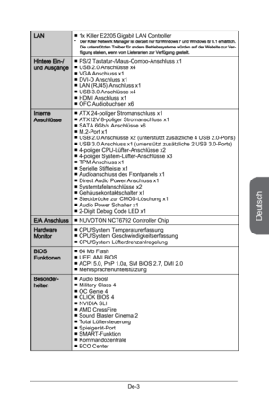 Page 55
Deutsch
De-3

LAN1x Killer E2205 Gigabit LAN Controller*    Der Killer Network Manager ist derzeit nur für Windows 7 und Windows 8/ 8.1 erhältlich. Die unterstützten Treiber für andere Betriebssysteme würden auf der Website zur Ver-fügung stehen, wenn vom Lieferanten zur Verfügung gestellt.
■
Hintere Ein-/ und AusgängePS/2 Tastatur-/Maus-Combo-Anschluss x1USB 2.0 Anschlüsse x4VGA Anschluss x1DVI-D Anschluss x1LAN (RJ45) Anschluss x1USB 3.0 Anschlüsse x4HDMI Anschluss x1OFC Audiobuchsen x6
■■■■■■■■...