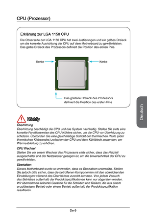 Page 61
Deutsch
De-9

CPU (Prozessor)
 Wichtig
Überhitzung
Überhitzung beschädigt die CPU und das System nachhaltig. Stellen Sie stets eine korrekte Funktionsweise des CPU Kühlers sicher, um die CPU vor Überhitzung zu schützen. Überprüfen Sie eine gleichmäßige Schicht der thermischen Paste (oder thermischen Klebeandes) zwischen der CPU und dem Kühlblech anwenden, um Wärmeableitung zu erhöhen.
CPU Wechsel
Stellen Sie vor einem Wechsel des Prozessors stets sicher, dass das Netzteil ausgeschaltet und der...