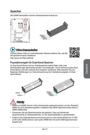 Page 65
Deutsch
De-13

Speicher
Die DIMM-Steckplätze nehmen Arbeitsspeichermodule auf. 
DIMM1DIMM2DIMM3DIMM4
 Video-Demonstration
Anhand dieses Video an untenstehender Adresse erfahren Sie, wie Sie die Speichermodule installieren.
http://youtu.be/76yLtJaKlCQ
Populationsregeln für Dual-Kanal-Speicher
Im Dual-Kanal-Modus können Arbeitsspeichermodule Daten über zwei Datenbusleitungen gleichzeitig senden und empfangen. Durch Aktivierung des Dual-Kanal-Modus wird die Leistung Ihres Systems verbessert. Bitte beachten...