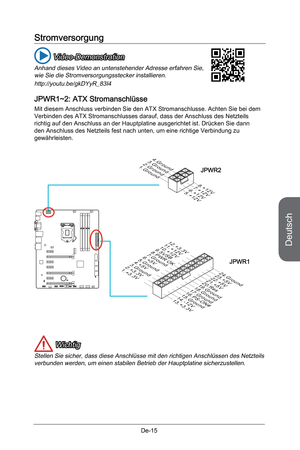 Page 67
Deutsch
De-15

Stromversorgung
 Video-Demonstration
Anhand dieses Video an untenstehender Adresse erfahren Sie, wie Sie die Stromversorgungsstecker installieren.
http://youtu.be/gkDYyR_83I4
JPWR1~2: ATX Stromanschlüsse
Mit diesem Anschluss verbinden Sie den ATX Stromanschlusse. Achten Sie bei dem Verbinden des ATX Stromanschlusses darauf, dass der Anschluss des Netzteils richtig auf den Anschluss an der Hauptplatine ausgerichtet ist. Drücken Sie dann den Anschluss des Netzteils fest nach unten, um eine...