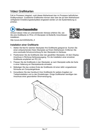 Page 69
Deutsch
De-17

Video/ Grafikkarten 
Fall im Prozessor integriert, nutzt dieses Motherboard den im Prozessor befindlichen Grafikprozessor. Zusätzliche Grafikkarten können aber über die auf dem Motherboard verfügbaren Erweiterungssteckplätze eingesetzt werden um die Systemleistung zu erhöhen.
 Video-Demonstration
Anhand dieses Video an untenstehender Adresse erfahren Sie, wie Sie eine Grafikkarte im PCIe x16 Steckplatz mit Butterfly-Verschlüssen installieren. 
http://youtu.be/mG0GZpr9w_A
Installation...