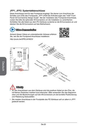 Page 72
Deutsch
De-20

JFP1, JFP2: Systemtafelanschlüsse
Diese Anschlüsse sind für das Frontpanel angelegt. Sie dienen zum Anschluss der Schalter und LEDs des Frontpanels. JFP1 erfüllt die Anforderungen des “Intel® Front Panel I/O Connectivity Design Guide”. Bei der Installation des Frontpanel-Anschlüsse, nutzen Sie bitte die optionalen M-Connectors um die Installation zu vereinfachen. Schließen Sie alle Kabel aus dem PC-Gehäuse zunächst an die M-Connectors an und stecken Sie die M-Connectors auf das...