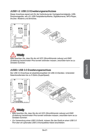 Page 73
Deutsch
De-21

JUSB1~2: USB 2.0 Erweiterungsanschluüsse 
Dieser Anschluss eignet sich für die Verbindung der Hochgeschwindigkeits- USB- Peripheriegeräte, wie z.B. USB Festplattenlaufwerke, Digitalkameras, MP3-Player, Drucker, Modems und ähnliches.
10.NC8.Ground6.USB1+4.USB1-2.VCC
1.VCC
3.USB0-
5.USB0+
7.Ground
9.No Pin
 Wichtig
Bitte beachten Sie, dass Sie die mit VCC (Stromführende Leitung) und GND (Erdleitung) bezeichneten Pins korrekt verbinden müssen, ansonsten kann es zu Schäden kommen.  
JUSB3:...