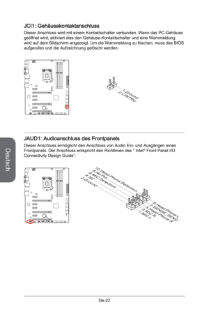 Page 74
Deutsch
De-22

JCI1: Gehäusekontaktanschluss
Dieser Anschluss wird mit einem Kontaktschalter verbunden. Wenn das PC-Gehäuse geöffnet wird, aktiviert dies den Gehäuse-Kontaktschalter und eine Warnmeldung wird auf dem Bildschirm angezeigt. Um die Warnmeldung zu löschen, muss das BIOS aufgerufen und die Aufzeichnung gelöscht werden.
2.CINTRU
1.Ground
JAUD1: Audioanschluss des Frontpanels
Dieser Anschluss ermöglicht den Anschluss von Audio Ein- und Ausgängen eines Frontpanels. Der Anschluss entspricht den...