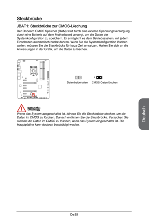 Page 77
Deutsch
De-25

Steckbrücke
JBAT1: Steckbrücke zur CMOS-Löschung
Der Onboard CMOS Speicher (RAM) wird durch eine externe Spannungsversorgung durch eine Batterie auf dem Motherboard versorgt, um die Daten der Systemkonfiguration zu speichern. Er ermöglicht es dem Betriebssystem, mit jedem Einschalten automatisch hochzufahren. Wenn Sie die Systemkonfiguration löschen wollen, müssen Sie die Steckbrücke für kurze Zeit umsetzen. Halten Sie sich an die Anweisungen in der Grafik, um die Daten zu löschen.
Daten...