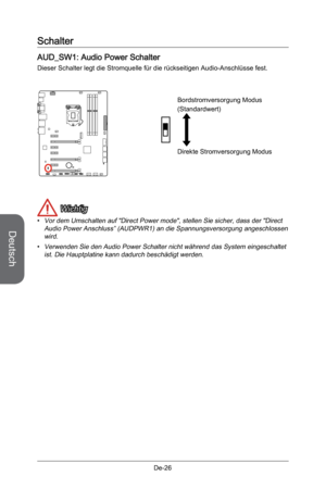 Page 78
Deutsch
De-26

Schalter
AUD_SW1: Audio Power Schalter
Dieser Schalter legt die Stromquelle für die rückseitigen Audio-Anschlüsse fest. 
 
Direkte Stromversorgung Modus
Bordstromversorgung Modus
(Standardwert)
 Wichtig
Vor dem Umschalten auf "Direct Power mode", stellen Sie sicher, dass der "Direct Audio Power Anschluss” (AUDPWR1) an die Spannungsversorgung angeschlossen wird.
Verwenden Sie den Audio Power Schalter nicht während das System eingeschaltet ist. Die Hauptplatine kann dadurch...