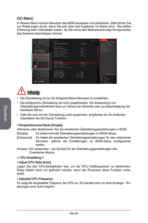 Page 86
Deutsch
De-34

OC-Menü
In diesem Menü können Benutzer das BIOS anpassen und übertakten. Bitte führen Sie nur Änderungen durch, wenn Sie sich über das Ergebniss im Klaren sind.  Sie sollten Erfahrung  beim  Übertakten  haben,  da  Sie  sonst  das  Motherboard  oder  Komponenten des Systems beschädigen können.
 Wichtig
Die Übertaktung ist nur für fortgeschrittene Benutzer zu empfehlen.
Die erfolgreiche Übertaktung ist nicht gewährleistet. Die Anwendung von Übertaktungsmaßnahmen kann zu Verlust der...