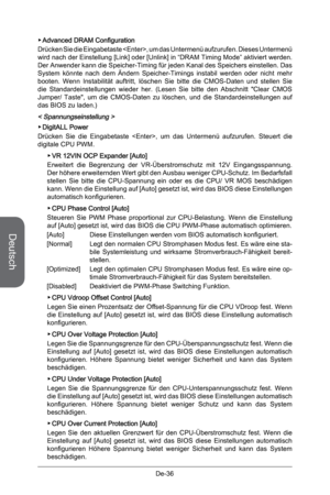 Page 88
Deutsch
De-36

Advanced DRAM Configuration
Drücken Sie die Eingabetaste , um das Untermenü aufzurufen. Dieses Untermenü wird nach der Einstellung [Link] oder [Unlink] in “DRAM Timing Mode” aktiviert werden. Der Anwender kann die Speicher-Timing für jeden Kanal des Speichers einstellen. Das System  könnte  nach  dem  Ändern  Speicher-Timings  instabil  werden  oder  nicht  mehr booten.  Wenn  Instabilität  auftritt,  löschen  Sie  bitte  die  CMOS-Daten  und  stellen  Sie die  Standardeinstellungen...