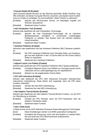 Page 91
Deutsch
De-39

Execute Disable Bit [Enabled]
Intel’s  Execute  Disable  Bit  kann  an  den  Rechner  gerichtete  “Buffer  Overflow”  Ang-riffe verhindern, bei denen Computer-Würmer versuchen, das System durch Ausfüh-rung von Codes zu schädigen. Es wird empfohlen, diese Funktion zu aktivieren.
[Enabled]  Aktiviert  den  NO-Execution  Schutz,  um  bösartigen  Angriffe  und 
Würmern abzuwehren. 
[Disabled]  Deaktiviert diese Funktion.
Intel Virtualization Tech [Enabled]
Aktiviert oder deaktiviert die Intel...