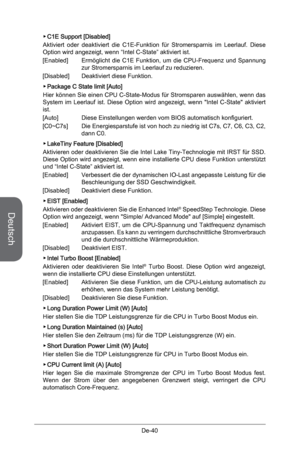 Page 92
Deutsch
De-40
C1E Support [Disabled]
Aktiviert  oder  deaktiviert  die  C1E-Funktion  für  Stromersparnis  im  Leerlauf.  Diese Option wird angezeigt, wenn “Intel C-State” aktiviert ist.
[Enabled]  Ermöglicht  die  C1E  Funktion,  um  die  CPU-Frequenz  und  Spannung 
zur Stromersparnis im Leerlauf zu reduzieren.
[Disabled]  Deaktiviert diese Funktion.
Package C State limit [Auto]
Hier können Sie einen CPU C-State-Modus für Stromsparen auswählen, wenn das System  im  Leerlauf  ist.  Diese  Option  wird...