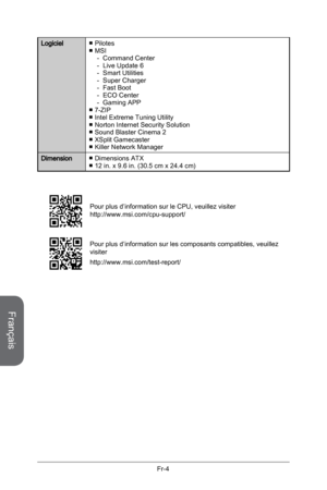 Page 96
Français
Fr-4

LogicielPilotesMSI Command CenterLive Update 6Smart UtilitiesSuper ChargerFast BootECO CenterGaming APP7-ZIPIntel Extreme Tuning UtilityNorton Internet Security SolutionSound Blaster Cinema 2XSplit GamecasterKiller Network Manager
■■-------■■■■■■
DimensionDimensions ATX12 in. x 9.6 in. (30.5 cm x 24.4 cm)■■
Pour plus d’information sur le CPU, veuillez visiter http://www.msi.com/cpu-support/
Pour plus d’information sur les composants compatibles, veuillez visiter...