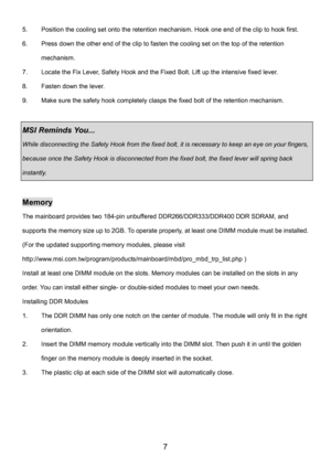 Page 11 
7 
5.  Position the cooling set onto the retention mechanism. Hook one end of the clip to hook first. 
6.  Press down the other end of the clip to fasten the cooling set on the top of the retention 
mechanism. 
7.  Locate the Fix Lever, Safety Hook and the Fixed Bolt. Lift up the intensive fixed lever. 
8.  Fasten down the lever. 
9.  Make sure the safety hook completely clasps the fixed bolt of the retention mechanism. 
 
MSI Reminds You...   
While disconnecting the Safety Hook from the fixed bolt,...