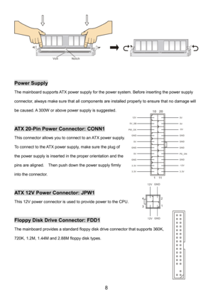 Page 12 
8 
Notch Volt 
 
 
Power Supply 
The mainboard supports ATX power supply for the power system. Before inserting the power supply 
connector, always make sure that all components are installed properly to ensure that no damage will 
be caused. A 300W or above power supply is suggested. 
 
ATX 20-Pin Power Connector: CONN1 
This connector allows you to connect to an ATX power supply. 
To connect to the ATX power supply, make sure the plug of 
the power supply is inserted in the proper orientation and the...