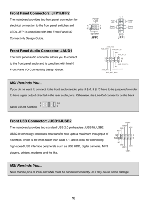 Page 14 
10 
Front Panel Connectors: JFP1/JFP2 
The mainboard provides two front panel connectors for 
electrical connection to the front panel switches and 
LEDs. JFP1 is compliant with Intel Front Panel I/O 
Connectivity Design Guide.   
 
Front Panel Audio Connector: JAUD1 
The front panel audio connector allows you to connect 
to the front panel audio and is compliant with Intel ® 
Front Panel I/O Connectivity Design Guide.
  
 
MSI Reminds You...   
If you do not want to connect to the front audio header,...