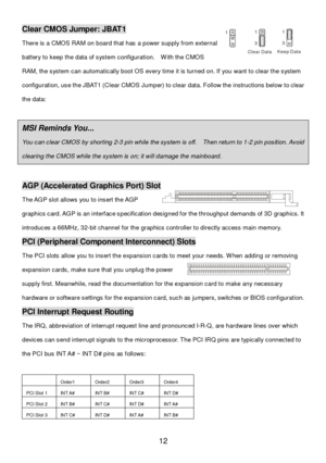 Page 16 
12 Clear CMOS Jumper: JBAT1 
There is a CMOS RAM on board that has a power supply from external 
battery to keep the data of system configuration.  With the CMOS 
RAM, the system can automatically boot OS every time it is turned on. If you want to clear the system 
configuration, use the JBAT1 (Clear CMOS Jumper) to clear data. Follow the instructions below to clear 
the data:
  
  MSI Reminds You...  
You can clear CMOS by shorting 2-3 pin while the system is off.  Then return to 1-2 pin position....